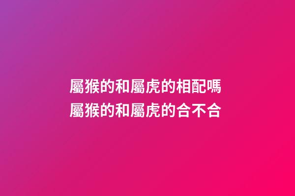 屬猴的和屬虎的相配嗎 屬猴的和屬虎的合不合-第1張-觀點-玄機派